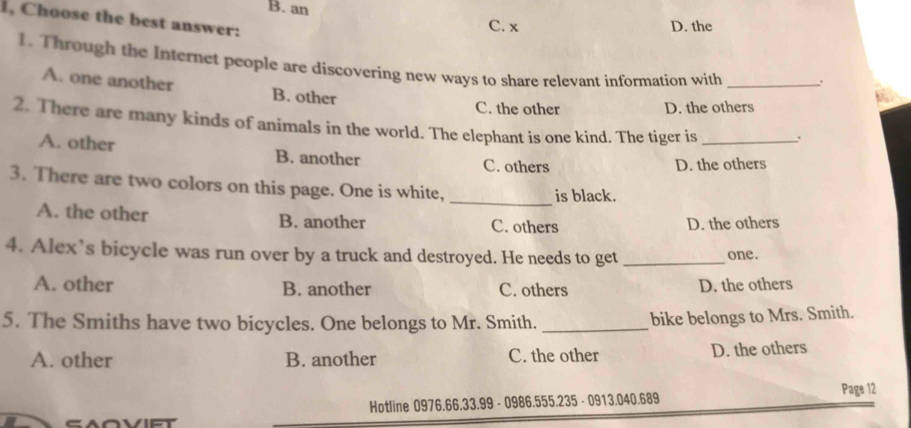 B. an
I, Choose the best answer:
C. x D. the
1. Through the Internet people are discovering new ways to share relevant information with_
A. one another B. other
C. the other D. the others
2. There are many kinds of animals in the world. The elephant is one kind. The tiger is_ .
A. other B. another C. others
D. the others
_
3. There are two colors on this page. One is white,
is black.
A. the other B. another C. others
D. the others
4. Alex’s bicycle was run over by a truck and destroyed. He needs to get _one.
A. other B. another C. others D. the others
5. The Smiths have two bicycles. One belongs to Mr. Smith._
bike belongs to Mrs. Smith.
A. other B. another C. the other
D. the others
Hotline 0976.66.33.99 - 0986.555.235 - 0913.040.689 Page 12