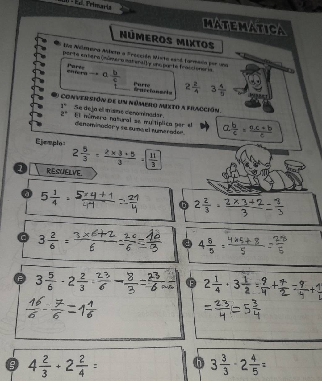 Ed. Primaria 
MATEMATICA 
NÚMEROS MIxTOS 
Un Número Mixto o Fracción Mixta está formada por una 
parte entera (número natural) y una parte fraccionaria. 
Parte 
entera a  b/c 
Parte 
fraccionaria
2 2/4  3 4/5 
O conversión de un número mixto a fracción .
1° Se deja el mismo denominador.
2° El número natural se multiplica por el a b/c = (a.c+b)/c 
denominador y se suma el numerador. 
Ejemplo: 2 5/3 = (2* 3+5)/3 = 11/3 
1 RESUELVE. 
a 5 1/4 
b 2÷
C 3 2/6 
d 4 8/5 
e 3 5/6 · 2 2/3 
f 2 1/4 +3 1/2 
g 4 2/3 +2 2/4 =
3 3/3 -2 4/5 =