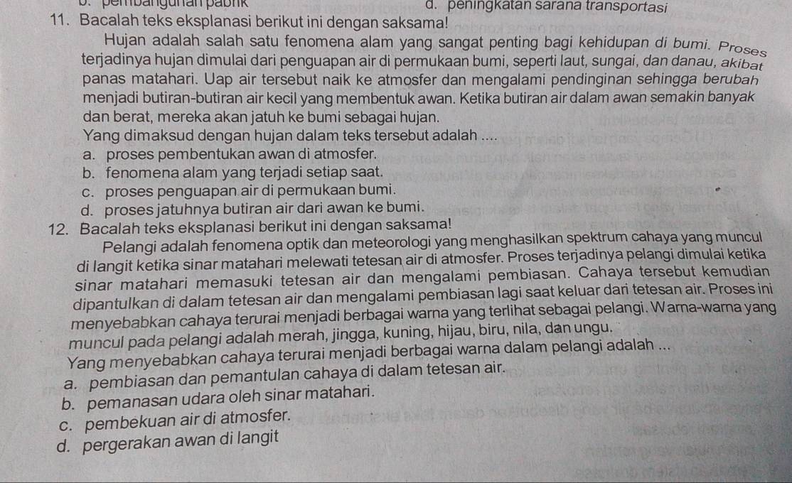 b. pem bangunan pabnk d. peningkatan sarana transportasi
11. Bacalah teks eksplanasi berikut ini dengan saksama!
Hujan adalah salah satu fenomena alam yang sangat penting bagi kehidupan di bumi. Proses
terjadinya hujan dimulai dari penguapan air di permukaan bumi, seperti laut, sungai, dan danau, akibat
panas matahari. Uap air tersebut naik ke atmosfer dan mengalami pendinginan sehingga berubah
menjadi butiran-butiran air kecil yang membentuk awan. Ketika butiran air dalam awan semakin banyak
dan berat, mereka akan jatuh ke bumi sebagai hujan.
Yang dimaksud dengan hujan dalam teks tersebut adalah ....
a. proses pembentukan awan di atmosfer.
b. fenomena alam yang terjadi setiap saat.
c. proses penguapan air di permukaan bumi.
d. proses jatuhnya butiran air dari awan ke bumi.
12. Bacalah teks eksplanasi berikut ini dengan saksama!
Pelangi adalah fenomena optik dan meteorologi yang menghasilkan spektrum cahaya yang muncul
di langit ketika sinar matahari melewati tetesan air di atmosfer. Proses terjadinya pelangi dimulai ketika
sinar matahari memasuki tetesan air dan mengalami pembiasan. Cahaya tersebut kemudian
dipantulkan di dalam tetesan air dan mengalami pembiasan lagi saat keluar dari tetesan air. Proses ini
menyebabkan cahaya terurai menjadi berbagai warna yang terlihat sebagai pelangi. Warna-warna yang
muncul pada pelangi adalah merah, jingga, kuning, hijau, biru, nila, dan ungu.
Yang menyebabkan cahaya terurai menjadi berbagai warna dalam pelangi adalah ...
a. pembiasan dan pemantulan cahaya di dalam tetesan air.
b. pemanasan udara oleh sinar matahari.
c. pembekuan air di atmosfer.
d. pergerakan awan di langit