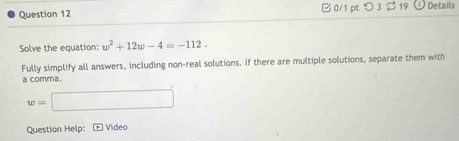 0/1 ptつ 3 % 19 D Details 
Solve the equation: w^2+12w-4=-112. 
Fully simplify all answers, including non-real solutions. If there are multiple solutions, separate them with 
a comma.
w=□
Question Help: Video