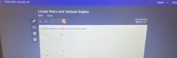 EISD SEM1 Geometry CR English Da 
Linear Pairs and Vertical Angles 
Quiz Active 
TIME REMAINING 
3 4 
09:57:17 
In which diagram are angles 1 and 2 vertical angles?
1