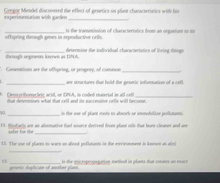 Gregor Mendel discovered the effect of genetics on plant characteristics with his 
experimentation with garden_ 
_is the transmission of characteristics from an organism to its 
offspring through genes in reproductive cells. 
_determine the individual characteristics of living things 
through segments known as DNA. 
Genemations are the offspring, or progeny, of common_ 
_are structures that hold the genetic information of a cell. 
Degayrbonugleig acid, or DNA, is coded material in all cell_ 
that determines what that cell and its successive cells will become, 
10. _is the use of plant roots to absorb or immobilize pollutants. 
11. Bjofuels are an alternative fuel source derived from plant oils that bur cleaner and are 
safer for the_ 
12. The use of plants to warn us about pollutants in the environment is known as a(p) 
_ 
13 _is the mictopropagation method in plants that creates an exact 
genetic duplicate of another plant.