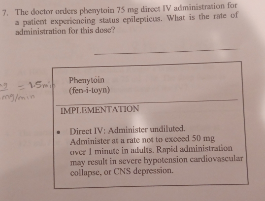 The doctor orders phenytoin 75 mg direct IV administration for 
a patient experiencing status epilepticus. What is the rate of 
administration for this dose? 
Phenytoin 
(fen-i-toyn) 
IMPLEMENTATION 
Direct IV: Administer undiluted. 
Administer at a rate not to exceed 50 mg
over 1 minute in adults. Rapid administration 
may result in severe hypotension cardiovascular 
collapse, or CNS depression.