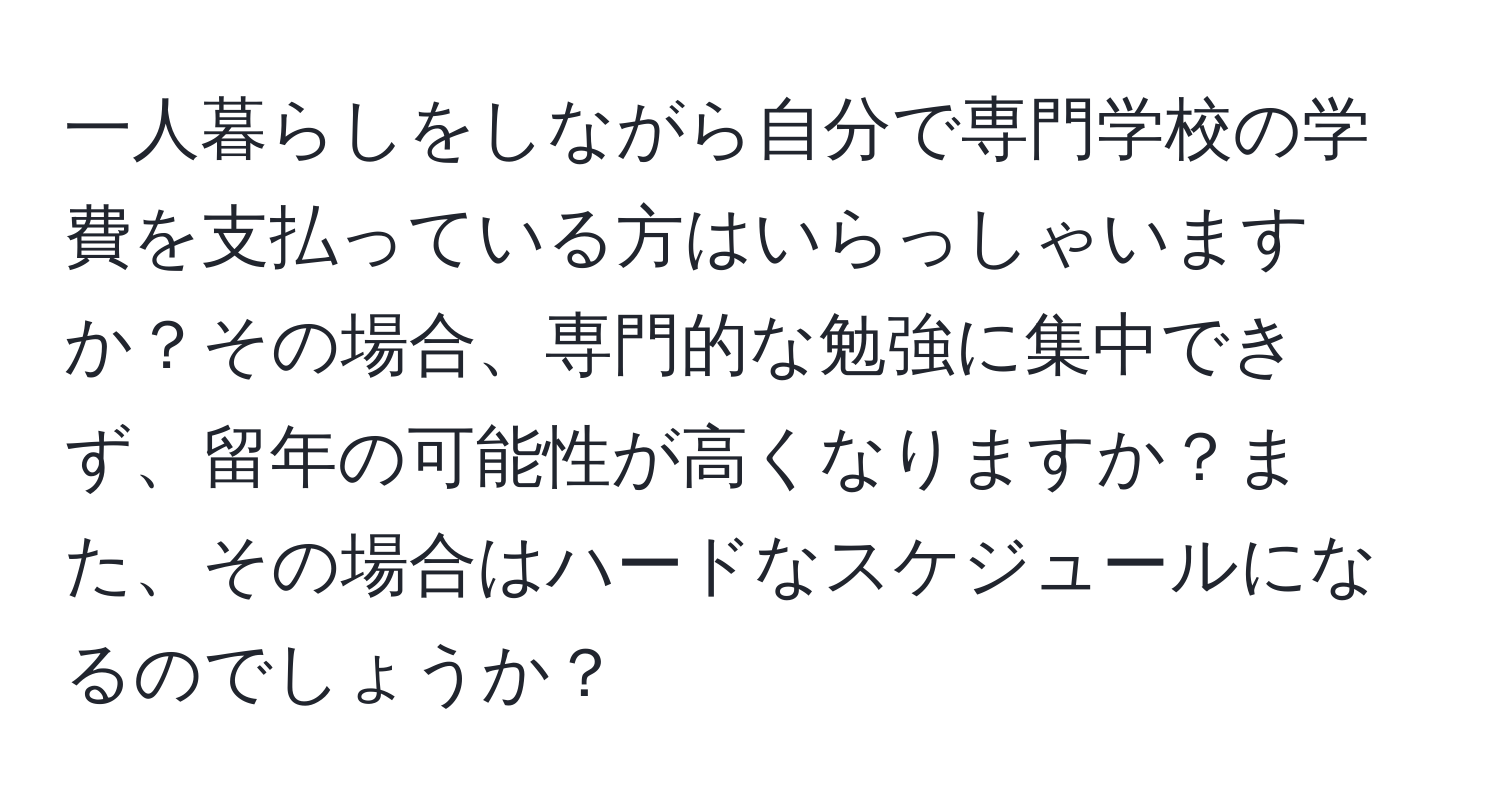 一人暮らしをしながら自分で専門学校の学費を支払っている方はいらっしゃいますか？その場合、専門的な勉強に集中できず、留年の可能性が高くなりますか？また、その場合はハードなスケジュールになるのでしょうか？