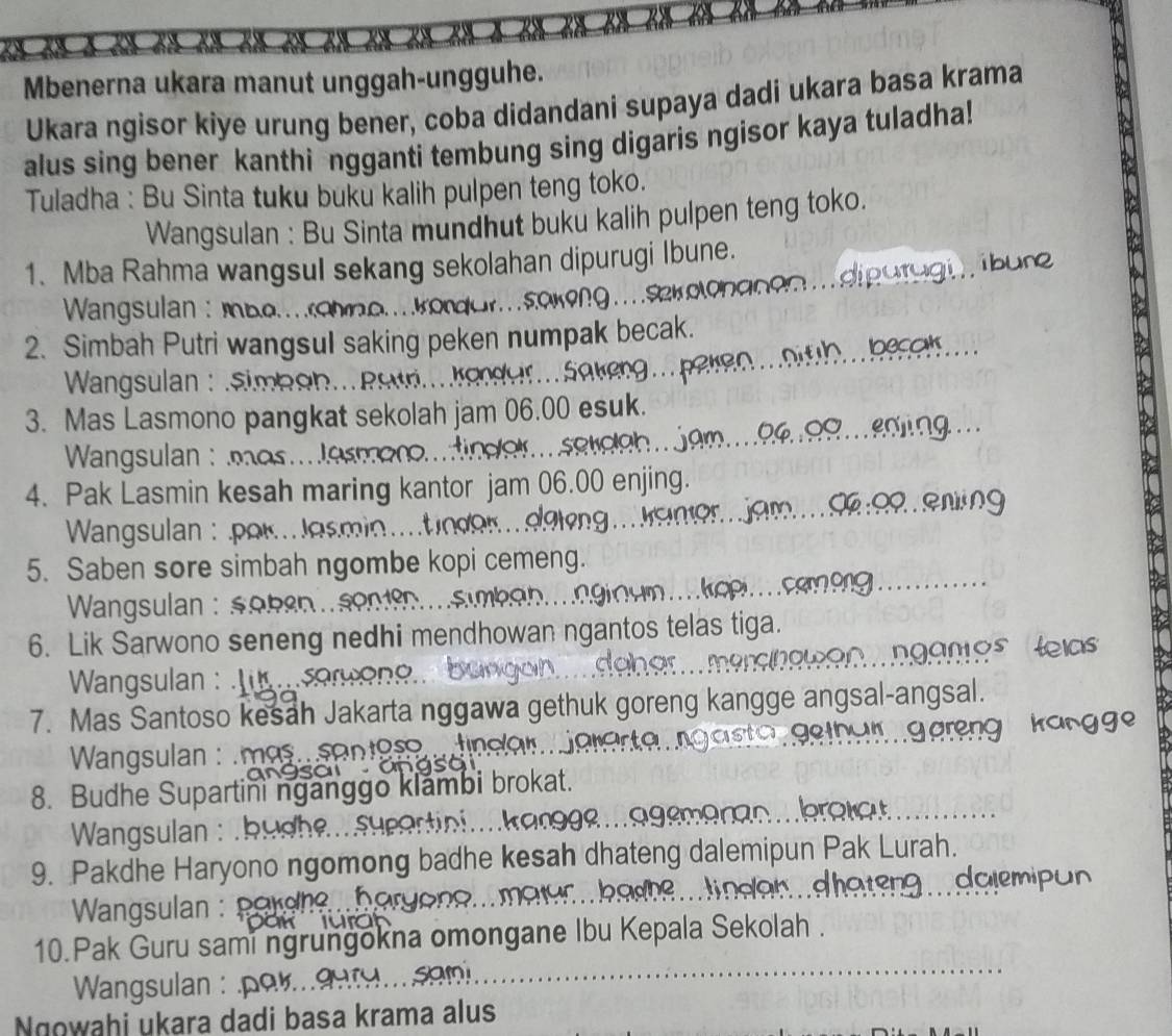 Mbenerna ukara manut unggah-ungguhe. 
Ukara ngisor kiye urung bener, coba didandani supaya dadi ukara basa krama 
alus sing bener kanthi ngganti tembung sing digaris ngisor kaya tuladha! 
Tuladha : Bu Sinta tuku buku kalih pulpen teng toko. 
Wangsulan : Bu Sinta mundhut buku kalih pulpen teng toko. 
1. Mba Rahma wangsul sekang sekolahan dipurugi Ibune. 
Wangsulan : mboohoordorsokong .. o log 
2. Simbah Putri wangsul saking peken numpak becak. 
Wangsulan : eimbeh. psün Kander Seken 
3. Mas Lasmono pangkat sekolah jam 06.00 esuk. 
* Wangsulan : mo m e 
4. Pak Lasmin kesah maring kantor jam 06.00 enjing 
* Wangsulan : por J osm 
5. Saben sore simbah ngombe kopi cemeng. 
Wangsulan : sobe ..s 
6. Lik Sarwono seneng nedhi mendhowan ngantos telas tiga. 
Wangsulan : L 
7. Mas Santoso kesah Jakarta nggawa gethuk goreng kangge ang 
Wangsulan : .mas. santoso 
8. Budhe Supartini nganggo klambi brokat. 
Wangsulan :.b 
9. Pakdhe Haryono ngomong badhe kesah dhateng dalemipun Pak Lurah. 
daten 
Wangsulan : pordn 
10.Pak Guru sami ngrungokna omongane Ibu Kepala Sekolah . 
Wangsulan : por.. 
sam 
Ngowaḥi ukara dadi basa krama alus