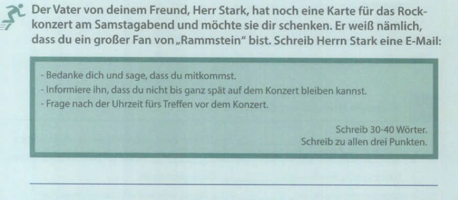 Der Vater von deinem Freund, Herr Stark, hat noch eine Karte für das Rock- 
konzert am Samstagabend und möchte sie dir schenken. Er weiß nämlich, 
dass du ein großer Fan von „Rammstein“ bist. Schreib Herrn Stark eine E-Mail: 
- Bedanke dich und sage, dass du mitkommst. 
- Informiere ihn, dass du nicht bis ganz spät auf dem Konzert bleiben kannst. 
- Frage nach der Uhrzeit fürs Treffen vor dem Konzert. 
Schreib 30 - 40 Wörter. 
Schreib zu allen drei Punkten.