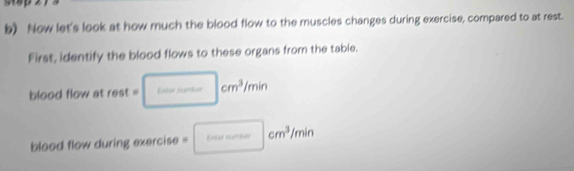 Now let's look at how much the blood flow to the muscles changes during exercise, compared to at rest. 
First, identify the blood flows to these organs from the table. 
blood flow at rest = Erdar Eeerkion cm^3/min
cm^3/min
blood flow during exercise =