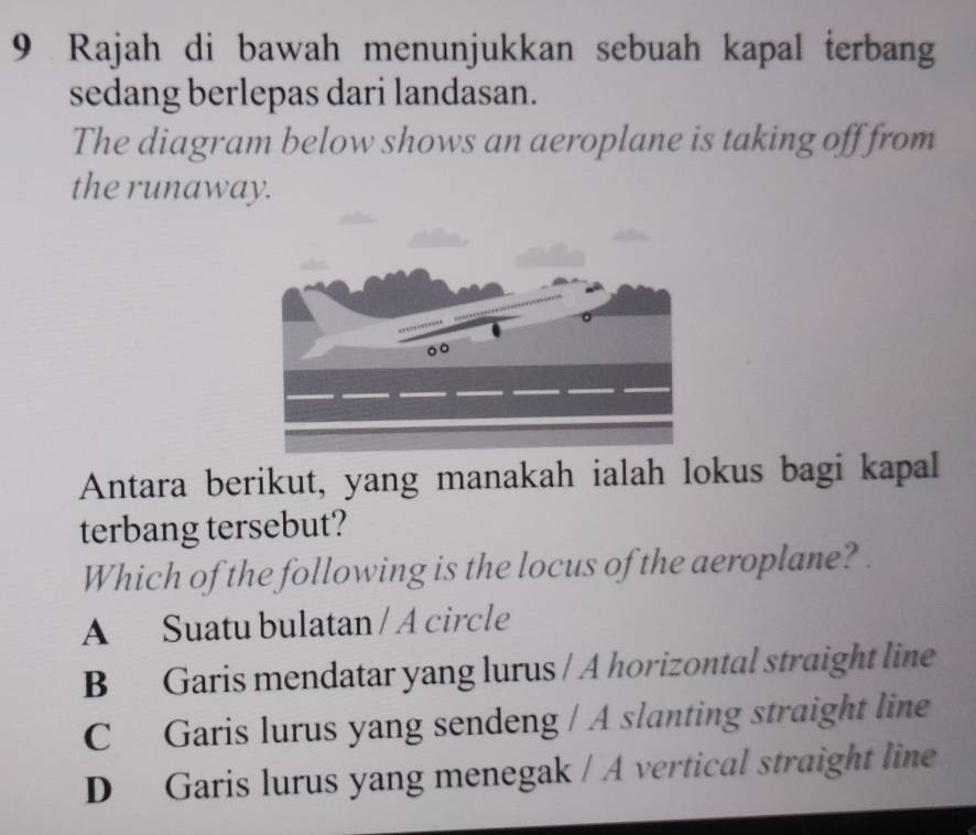 Rajah di bawah menunjukkan sebuah kapal terbang
sedang berlepas dari landasan.
The diagram below shows an aeroplane is taking off from
the runaway.
Antara berikut, yang manakah ialah lokus bagi kapal
terbang tersebut?
Which of the following is the locus of the aeroplane?
A Suatu bulatan / A circle
B Garis mendatar yang lurus / A horizontal straight line
C Garis lurus yang sendeng / A slanting straight line
D Garis lurus yang menegak / A vertical straight line