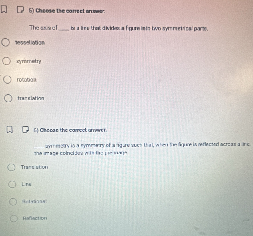 Choose the correct answer.
The axis of_ is a line that divides a figure into two symmetrical parts.
tessellation
symmetry
rotation
translation
6) Choose the correct answer.
_symmetry is a symmetry of a figure such that, when the figure is reflected across a line,
the image coincides with the preimage.
Translation
Line
Rotational
Refection