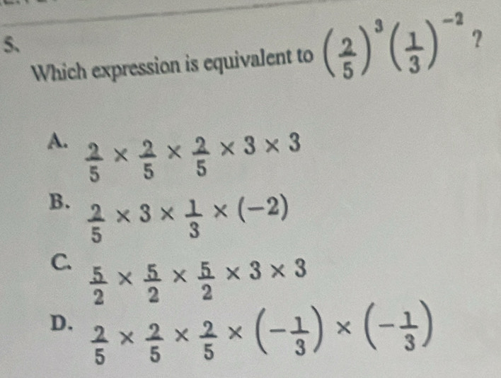 Which expression is equivalent to ( 2/5 )^3( 1/3 )^-2 ?
A.  2/5 *  2/5 *  2/5 * 3* 3
B.  2/5 * 3*  1/3 * (-2)
C.  5/2 *  5/2 *  5/2 * 3* 3
D.  2/5 *  2/5 *  2/5 * (- 1/3 )* (- 1/3 )