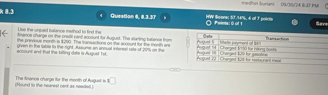 medhin buriani 09/30/24 6.37 PM 
k 8.3 Question 6, 8.3.37 , Save 
HW Score: 57.14%, 4 of 7 points 
Points: 0 of 1 
Use the unpaid balance method to find the 
finance charge on the credit card account for August. The starting balance from 
the previous month is $290. The transactions on the account for the month are 
given in the table to the right. Assume an annual interest rate of 20% on the 
account and that the billing date is August 1st. 
The finance charge for the month of August is $□. 
(Round to the nearest cent as needed.)