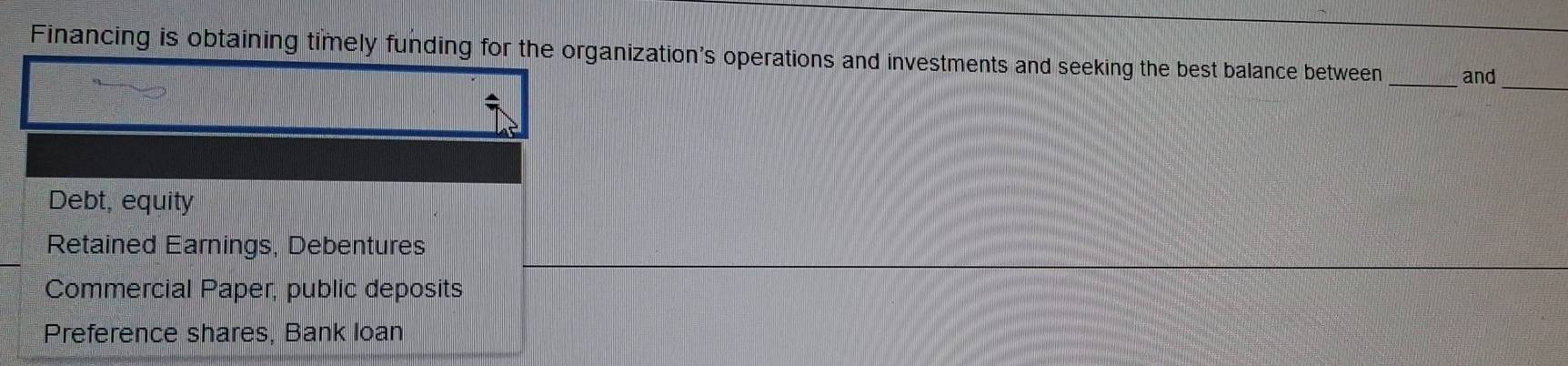 Financing is obtaining timely funding for the organization's operations and investments and seeking the best balance between _and
_
Debt, equity
Retained Earnings, Debentures
Commercial Paper, public deposits
Preference shares, Bank loan