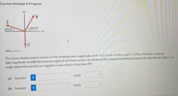 Current Attempt in Progress
The three displacement vectors in the drawing have magnitudes of A=5.11m,B=6.39m , and C=4.78m. Find the resultant
((a) magnitude and (b) directional angle) of the three vectors by means of the component method. Express the directional angle as an
angle above the positive or negative x axis which is less than 90°,
Units
(a) Number
(b) Number i Units