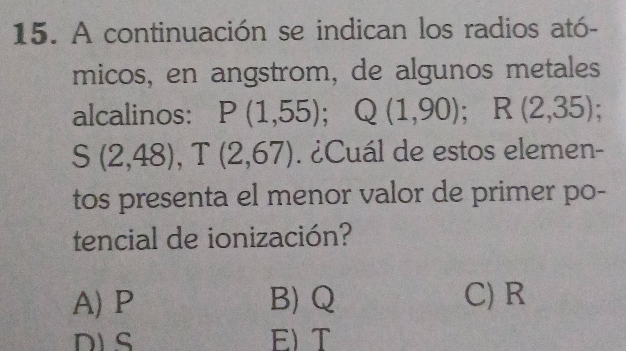 A continuación se indican los radios ató-
micos, en angstrom, de algunos metales
alcalinos: P(1,55); Q(1,90); R(2,35);
S(2,48), T(2,67). ¿Cuál de estos elemen-
tos presenta el menor valor de primer po-
tencial de ionización?
A) P
B) Q
C) R
DLS E) T