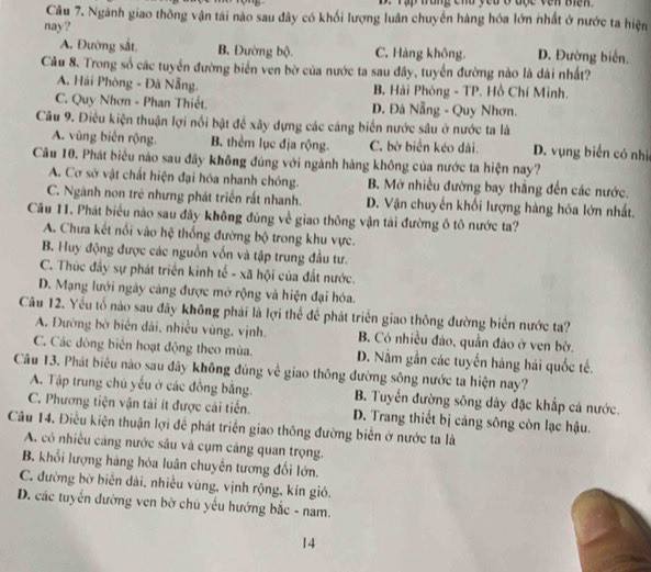 Tập trung chu yêu ở độc vên Biến
Câu 7. Ngành giao thông vận tài nào sau đây có khối lượng luân chuyển hàng hóa lớn nhất ở nước ta hiện
nay? D. Đường biển.
A. Đường sắt. B. Đường bộ. C. Hàng không.
Câu 8. Trong số các tuyển đường biển ven bờ của nước ta sau đây, tuyển đường nào là dài nhất?
A. Hải Phòng - Đã Nẵng. B. Hải Phòng - TP. Hồ Chí Minh.
C. Quy Nhơn - Phan Thiết. D. Đà Nẵng - Quy Nhơn.
Câu 9. Điêu kiện thuận lợi nổi bật để xây dựng các căng biển nước sâu ở nước ta là
A. vùng biến rộng. B. thêm lục địa rộng. C. bờ biển kéo dài. D. vụng biển có nhi
Câu 10. Phát biểu nào sau đây không đũng với ngành hàng không của nước ta hiện nay?
A. Cơ sở vật chất hiện đại hóa nhanh chóng. B. Mở nhiều đường bay thắng đến các nước.
C. Ngành non trẻ nhưng phát triển rất nhanh. D. Vận chuyến khối lượng hàng hóa lớn nhất.
Câu 11. Phát biểu nào sau đây không đủng về giao thông vận tải đường ô tô nước ta?
A. Chưa kết nổi vào hệ thống đường bộ trong khu vực.
B. Huy động được các nguồn vốn và tập trung đầu tư.
C. Thúc đầy sự phát triển kinh tế - xã hội của đất nước.
D. Mạng lưới ngày càng được mở rộng và hiện đại hóa.
Câu 12. Yếu tố nào sau đây không phải là lợi thể để phát triển giao thông đường biển nước ta?
A. Đường bờ biển dài, nhiều vùng, vịnh. B. Có nhiều đảo, quần đảo ở ven bờ.
C. Các đòng biến hoạt động theo mùa. D. Nằm gần các tuyến hàng hái quốc tế.
Câu 13. Phát biêu nào sau đây không đúng về giao thông đường sông nước ta hiện nay?
A. Tập trung chủ yếu ở các đồng bằng. B. Tuyển đường sông dây đặc khấp cá nước.
C. Phương tiện vận tài ít được cải tiến. D. Trang thiết bị cáng sông còn lạc hậu.
Câu 14. Điều kiện thuận lợi để phát triển giao thông đường biển ở nước ta là
A. có nhiều cảng nước sâu và cụm cảng quan trọng.
B. khổi lượng hàng hóa luân chuyển tương đối lớn.
C. đường bờ biển dài, nhiều vùng, vịnh rộng, kín gió.
D. các tuyển đường ven bờ chủ yếu hướng bắc - nam.
14