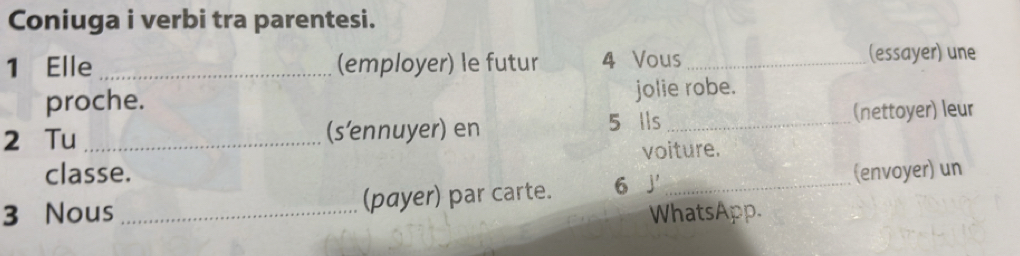 Coniuga i verbi tra parentesi. 
1 Elle _(employer) le futur 4 Vous_ (essayer) une 
proche. jolie robe. 
2 Tu _(s’ennuyer) en 5 lls _(nettoyer) leur 
voiture. 
classe. 
3 Nous _(payer) par carte. 6 J _(envoyer) un 
WhatsApp.