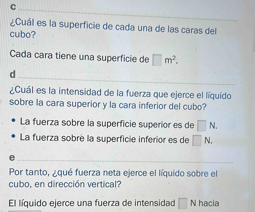 ¿Cuál es la superficie de cada una de las caras del
cubo?
Cada cara tiene una superficie de □ m^2. 
_
d
¿Cuál es la intensidad de la fuerza que ejerce el líquido
sobre la cara superior y la cara inferior del cubo?
La fuerza sobre la superficie superior es de □ N.
La fuerza sobre la superficie inferior es de □ N. 
_e
Por tanto, ¿qué fuerza neta ejerce el líquido sobre el
cubo, en dirección vertical?
El líquido ejerce una fuerza de intensidad □ wedge hacia