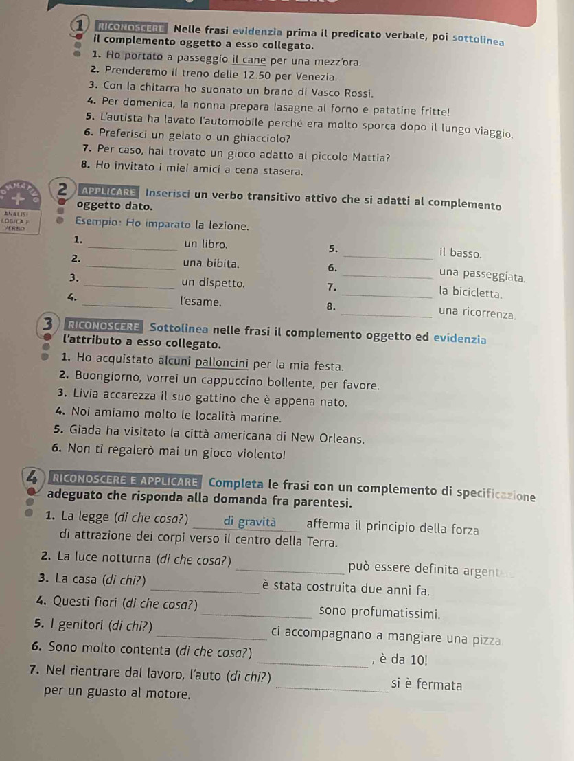 NcONOScER Nelle frasi evidenzia prima il predicato verbale, poi sottolinea
il complemento oggetto a esso collegato.
1. Ho portato a passeggio il cane per una mezz'ora.
2. Prenderemo il treno delle 12.50 per Venezia.
3. Con la chitarra ho suonato un brano di Vasco Rossi.
4. Per domenica, la nonna prepara lasagne al forno e patatine fritte!
5. L'autista ha lavato l'automobile perché era molto sporca dopo il lungo viaggio.
6. Preferisci un gelato o un ghiacciolo?
7. Per caso, hai trovato un gioco adatto al piccolo Mattia?
8. Ho invitato i miei amici a cena stasera.
N 2  APPLICARE Inserisci un verbo transitivo attivo che si adatti al complemento
oggetto dato.
ANAlISI
LOGICA F Esempio: Ho imparato la lezione.
VERED
1._ un libro. 5. _il basso.
2. _una bibita. 6.
_una passeggiata.
3. _un dispetto. 7.
_la bicicletta.
4. _l’esame. 8.
_una ricorrenza.
3 RICONOSCERE Sottolinea nelle frasi il complemento oggetto ed evidenzia
l'attributo a esso collegato.
1. Ho acquistato alcuni palloncini per la mia festa.
2. Buongiorno, vorrei un cappuccino bollente, per favore.
3. Livia accarezza il suo gattino che è appena nato.
4. Noi amiamo molto le località marine.
5. Giada ha visitato la città americana di New Orleans.
6. Non ti regalerò mai un gioco violento!
4 ) RICONOSCERE E APPLICARE Completa le frasi con un complemento di specificazione
adeguato che risponda alla domanda fra parentesi.
1. La legge (di che cosa?) _di gravità afferma il principio della forza
di attrazione dei corpi verso il centro della Terra.
2. La luce notturna (di che cosa?) _può essere definita argent
. La casa (di chi?) _è stata costruita due anni fa.
4. Questi fiori (di che cosa?) _sono profumatissimi.
5. I genitori (di chi?) _ci accompagnano a mangiare una pizza
6. Sono molto contenta (di che cosa?) _, è da 10!
7. Nel rientrare dal lavoro, l'auto (di chi?) _si è fermata
per un guasto al motore.