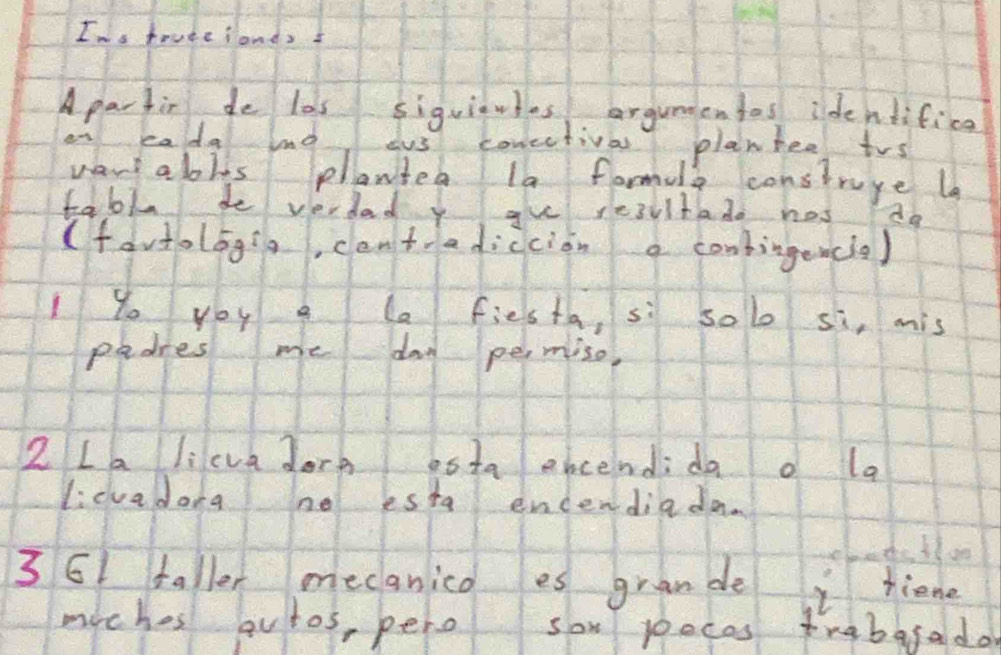 Ims truteionds 
Apartir de las siguiates argummentes identifica 
en eada ln ous corectival planhee trs 
want abits planted la formula construge l 
tabl de verded y gu resultado hos do 
(favtologia, cantradiccion a conbingencie) 
I yo you e la fiesta, si sol si, mis 
padres me dad permiso, 
2 La li cva dore esta ebcendido o la 
licvadora no esta encendiada. 
3 61 faller mecanico es grande i liene 
miches autos, pero sow poecas frabafado