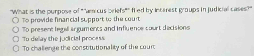 "What is the purpose of ""amicus briefs"" filed by interest groups in judicial cases?"
To provide financial support to the court
To present legal arguments and influence court decisions
To delay the judicial process
To challenge the constitutionality of the court