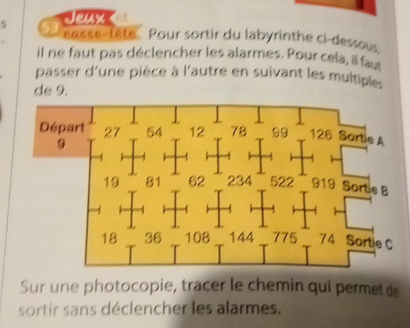 Jeux 
easse-tête Pour sortir du labyrinthe ci-dessous. 
il ne faut pas déclencher les alarmes. Pour cela, il faut 
passer d'une pièce à l'autre en suivant les multiples 
ds 9. 
Sur une photocopie, tracer le chemin qui permet de 
sortir sans déclencher les alarmes.