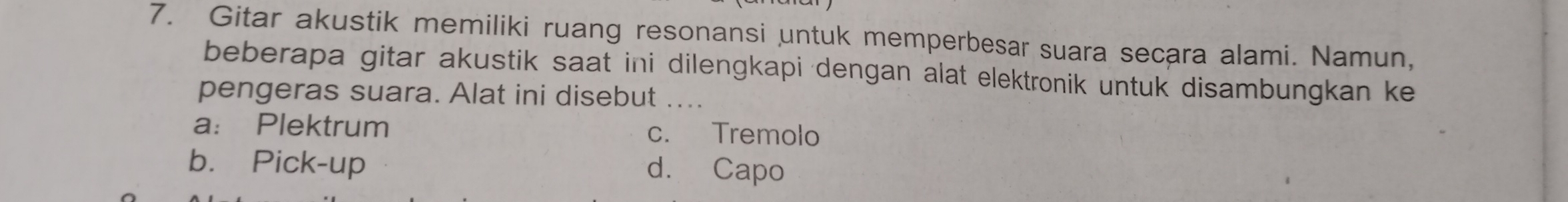 Gitar akustik memiliki ruang resonansi untuk memperbesar suara secara alami. Namun,
beberapa gitar akustik saat ini dilengkapi dengan alat elektronik untuk disambungkan ke
pengeras suara. Alat ini disebut ....
a： Plektrum c. Tremolo
b. Pick-up d. Capo