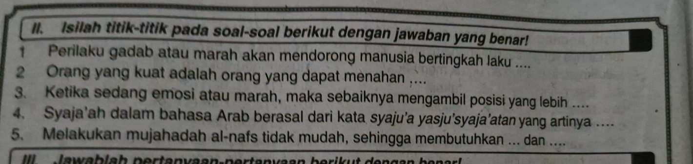 Isilah titik-titik pada soal-soal berikut dengan jawaban yang benar! 
Perilaku gadab atau marah akan mendorong manusia bertingkah laku .... 
2 Orang yang kuat adalah orang yang dapat menahan ,... 
3. Ketika sedang emosi atau marah, maka sebaiknya mengambil posisi yang lebih .... 
4. Syaja’ah dalam bahasa Arab berasal dari kata syaju’a yasju’syaja’atan yang artinya ... 
5. Melakukan mujahadah al-nafs tidak mudah, sehingga membutuhkan ... dan ....