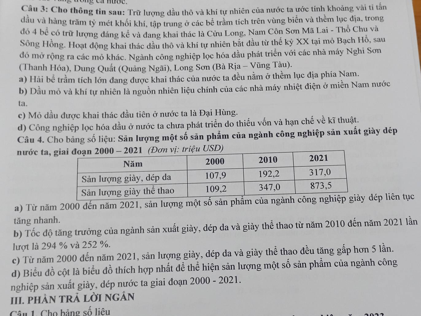 rong ca nướe.
Câu 3: Cho thông tin sau: Trữ lượng dầu thô và khí tự nhiên của nước ta ước tính khoảng vài tỉ tấn
dầu và hàng trăm tỷ mét khối khí, tập trung ở các bể trầm tích trên vùng biển và thềm lục địa, trong
đó 4 bể có trữ lượng đáng kể và đang khai thác là Cửu Long, Nam Côn Sơn Mã Lai - Thổ Chu và
Sông Hồng. Hoạt động khai thác dầu thô và khí tự nhiên bắt đầu từ thế kỷ XX tại mỏ Bạch Hổ, sau
đó mở rộng ra các mỏ khác. Ngành công nghiệp lọc hóa dầu phát triển với các nhà máy Nghi Sơn
(Thanh Hóa), Dung Quất (Quảng Ngãi), Long Sơn (Bà Rịa - Vũng Tàu).
a) Hải bể trầm tích lớn đang được khai thác của nước ta đều nằm ở thềm lục địa phía Nam.
b) Dầu mỏ và khí tự nhiên là nguồn nhiên liệu chính của các nhà máy nhiệt điện ở miền Nam nước
ta.
c) Mỏ dầu được khai thác đầu tiên ở nước ta là Đại Hùng.
d) Công nghiệp lọc hóa dầu ở nước ta chưa phát triển do thiếu vốn và hạn chế về kĩ thuật.
Câu 4. Cho bảng số liệu: Sản lượng một số sản phẩm của ngành công nghiệp sản xuất giày dép
nước ta, 
a) Từ năm 2000 đến năm 2021, sản lượng một số sản phẩm của ngành dép liên tục
tăng nhanh.
b) Tốc độ tăng trưởng của ngành sản xuất giày, dép da và giày thể thao từ năm 2010 đến năm 2021 lần
lượt là 294 % và 252 %.
c) Từ năm 2000 đến năm 2021, sản lượng giày, dép da và giày thể thao đều tăng gấp hơn 5 lần.
d) Biểu đồ cột là biểu đồ thích hợp nhất để thể hiện sản lượng một số sản phẩm của ngành công
nghiệp sản xuất giày, dép nước ta giai đoạn 2000 - 2021.
III. PHÀN TRẢ LỜI NGẢN
Câu 1. Cho bảng số liêu