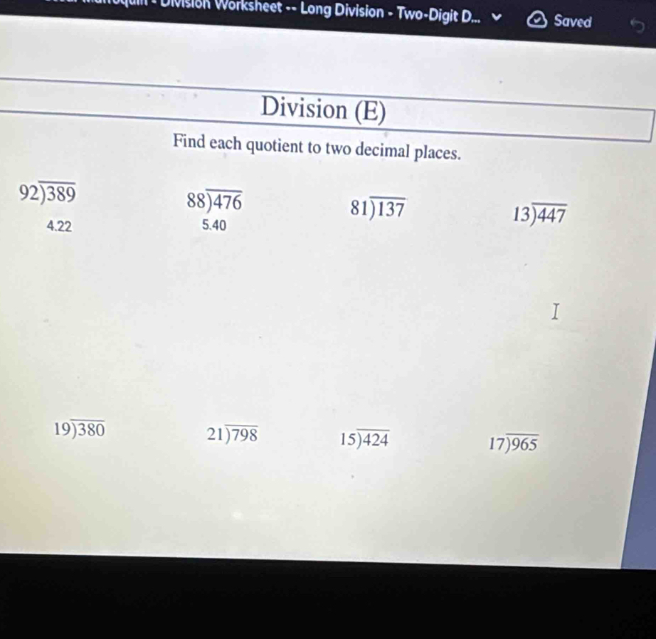 un * Division Worksheet -- Long Division - Two-Digit D... Saved 
Division (E) 
Find each quotient to two decimal places.
92encloselongdiv 389
88encloselongdiv 476
4.22 5.40
81encloselongdiv 137
13encloselongdiv 447
19encloselongdiv 380
21encloselongdiv 798
15encloselongdiv 424
17encloselongdiv 965