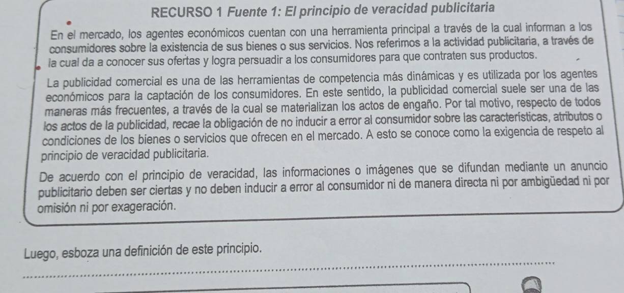 RECURSO 1 Fuente 1: El principio de veracidad publicitaria 
En el mercado, los agentes económicos cuentan con una herramienta principal a través de la cual informan a los 
consumidores sobre la existencia de sus bienes o sus servicios. Nos referimos a la actividad publicitaria, a través de 
la cual da a conocer sus ofertas y logra persuadir a los consumidores para que contraten sus productos. 
La publicidad comercial es una de las herramientas de competencia más dinámicas y es utilizada por los agentes 
económicos para la captación de los consumidores. En este sentido, la publicidad comercial suele ser una de las 
maneras más frecuentes, a través de la cual se materializan los actos de engaño. Por tal motivo, respecto de todos 
los actos de la publicidad, recae la obligación de no inducir a error al consumidor sobre las características, atributos o 
condiciones de los bienes o servicios que ofrecen en el mercado. A esto se conoce como la exigencia de respeto al 
principio de veracidad publicitaria. 
De acuerdo con el principio de veracidad, las informaciones o imágenes que se difundan mediante un anuncio 
publicitario deben ser ciertas y no deben inducir a error al consumidor ni de manera directa ni por ambigüedad ni por 
omisión ni por exageración. 
_ 
Luego, esboza una definición de este principio. 
_