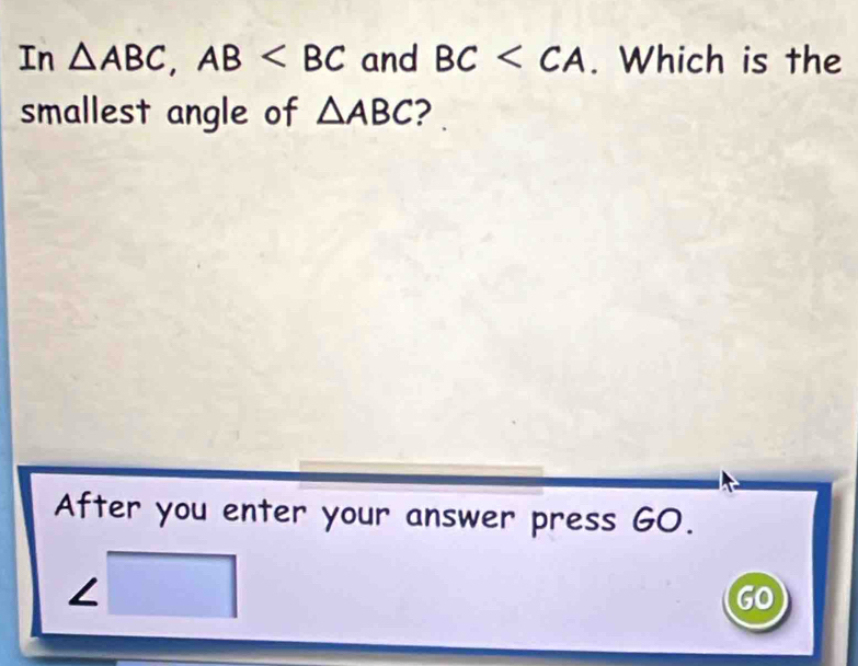 In △ ABC, AB and BC . Which is the 
smallest angle of △ ABC ? 
After you enter your answer press GO. 
∠ □  
GO