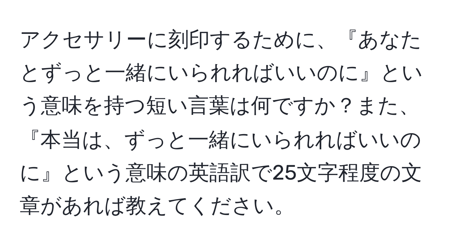 アクセサリーに刻印するために、『あなたとずっと一緒にいられればいいのに』という意味を持つ短い言葉は何ですか？また、『本当は、ずっと一緒にいられればいいのに』という意味の英語訳で25文字程度の文章があれば教えてください。