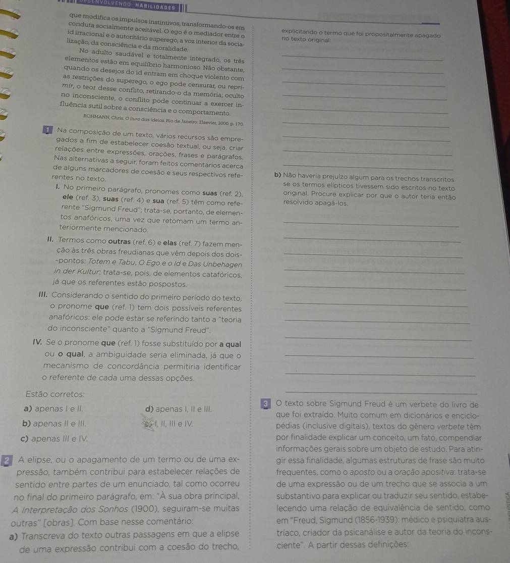 DesłNVolvendo Habilidades
que modifica os impulsos instintivos, transformando-os em
conduta socialmente aceitável. O ego é o mediador entre o no texto original: explicitando o termo que foi propositalmente apagado
id irracional e o autoritário superego, a voz interior da socia-
lização, da consciência e da moralidade.
No adulto saudável e totalmente integrado, os três_
elementos estão em equilíbrio harmonioso. Não obstante,
quando os desejos do id entram em choque violento com_
as restrições do superego, o ego pode censurar, ou repri-_
mir, o teor desse conflito, retirando-o da memória; oculto
no inconsciente, o conflito pode continuar a exercer in-_
fluência sutil sobre a consciência e o comportamento._
ROHMANN, Chris. O liuro das (deías. Rio de Janeiro: Elsevier, 2000. p. 170._
Na composição de um texto, vários recursos são empre-_
gados a fim de estabelecer coesão textual, ou seja, criar
relações entre expressões, orações, frases e parágrafos._
Nas alternativas a seguir, foram feitos comentários acerca_
de alguns marcadores de coesão e seus respectivos refe- b) Não haveria prejuízo algum para os trechos transcritos
rentes no texto. se os termos elípticos tivessem sido escritos no texto
I. No primeiro parágrafo, pronomes como suas (ref. 2), original. Procure explicar por que o autor teria então
ele (ref. 3), suas (ref. 4) e sua (ref. 5) têm como refe- resolvido apagá-los.
rente ''Sigmund Freud''; trata-se, portanto, de elemen-
tos anafóricos, uma vez que retomam um termo an-_
_
teriormente mencionado.
II. Termos como outras (ref. 6) e elas (ref. 7) fazem men-
ção às três obras freudianas que vêm depois dos dois-_
-pontos: Totem e Tabu, O Ego e o Id e Das Unbehagen
in der Kultur; trata-se, pois, de elementos catafóricos,
_
já que os referentes estão pospostos._
_
III. Considerando o sentido do primeiro período do texto,
o pronome que (ref. 1) tem dois possíveis referentes
anafóricos: ele pode estar se referindo tanto a "teoria_
do inconsciente'' quanto a "Sigmund Freud".
IV. Se o pronome que (ref. 1) fosse substituído por a qual
_
ou o qual, a ambiguidade seria eliminada, já que o_
mecanismo de concordância permitiria identificar
o referente de cada uma dessas opções.
_
Estão corretos:
_
a) apenas I e II. d) apenas I, II e III.  O texto sobre Sigmund Freud é um verbete do livro de
que foi extraído. Muito comum em dicionários e enciclo-
b) apenas Ie III. I, II, I eIV. pédias (inclusive digitais), textos do gênero verbete têm
c) apenas IIIe IV. por finalidade explicar um conceito, um fato, compendiar
informações gerais sobre um objeto de estudo. Para atin-
2 A elipse, ou o apagamento de um termo ou de uma ex- gir essa finalidade, algumas estruturas de frase são muito
pressão, também contribui para estabelecer relações de frequentes, como o aposto ou a oração apositiva: trata-se
sentido entre partes de um enunciado, tal como ocorreu de uma expressão ou de um trecho que se associa a um
no final do primeiro parágrafo, em: "À sua obra principal, substantivo para explicar ou traduzir seu sentido, estabe-
A Interpretação dos Sonhos (1900), seguiram-se muitas  lecendo uma relação de equivalência de sentido, como
outras'' [obras]. Com base nesse comentário: em 'Freud, Sigmund (1856-1939): médico e psiquiatra aus-
a) Transcreva do texto outras passagens em que a elipse tríaco, criador da psicanálise e autor da teoria do incons-
de uma expressão contribui com a coesão do trecho, ciente''. A partir dessas definições: