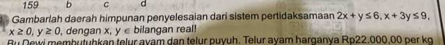 159 b C d
Gambarlah daerah himpunan penyelesaian dari sistem pertidaksamaan 2x+y≤ 6, x+3y≤ 9,
x≥ 0, y≥ 0 , dengan x, y∈ bilangan real!
Bu Dewi membutuhkan telur ayam dan telur puyuh. Telur ayam harganya Rp22.000,00 per kg