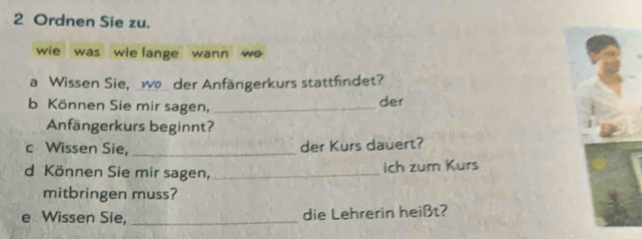 Ordnen Sie zu. 
wie was wie lange wann w 
a Wissen Sie, _wo der Anfängerkurs stattfindet? 
b Können Sie mir sagen, _der 
Anfängerkurs beginnt? 
c Wissen Sie, _der Kurs dauert? 
d Können Sie mir sagen, _ich zum Kurs 
mitbringen muss? 
e Wissen Sie, _die Lehrerin heißt?