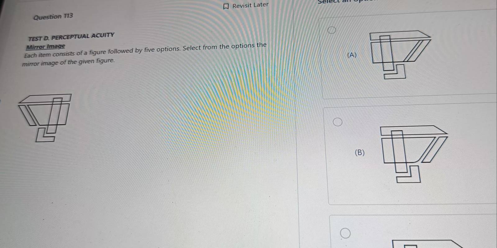 Revisit Later 
Question 113 
TEST D. PERCEPTUAL ACUITY 
Mirror Image 
Each item consists of a figure followed by five options. Select from the options the 
(A) 
mirror image of the given figure. 
(B)