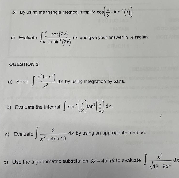 By using the triangle method, simplify cos ( π /2 -tan^(-1)(x)). 
c) Evaluate ∈t _0^((frac π)4) cos (2x)/1+sin^2(2x) dx and give your answer in π radian. 
QUESTION 2 
a) Solve ∈t  (ln (1-x^2))/x^2 dx by using integration by parts. 
b) Evaluate the integral ∈t sec^4( x/2 )tan^3( x/2 )dx. 
c) Evaluate ∈t  2/x^2+4x+13 dx dx by using an appropriate method. 
d) Use the trigonometric substitution 3x=4sin θ to evaluate ∈t  x^2/sqrt(16-9x^2) dx