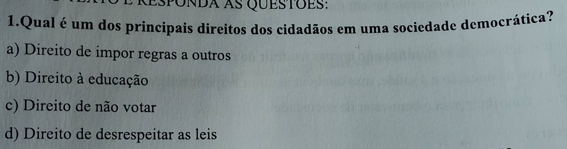 Espónda as Questoes:
1.Qual é um dos principais direitos dos cidadãos em uma sociedade democrática?
a) Direito de impor regras a outros
b) Direito à educação
c) Direito de não votar
d) Direito de desrespeitar as leis