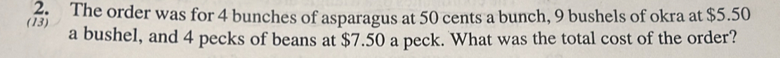 The order was for 4 bunches of asparagus at 50 cents a bunch, 9 bushels of okra at $5.50
(13) a bushel, and 4 pecks of beans at $7.50 a peck. What was the total cost of the order?