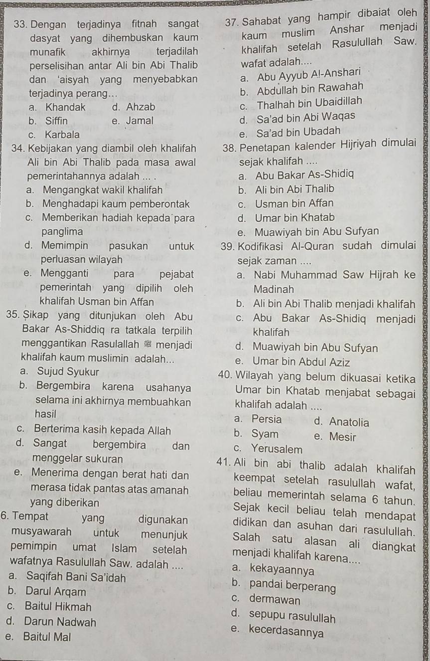 Dengan terjadinya fitnah sangat 37. Sahabat yang hampir dibaiat oleh
dasyat yang dihembuskan kaum kaum muslim Anshar menjadi
munafik akhirnya terjadilah khalifah setelah Rasulullah Saw.
perselisihan antar Ali bin Abi Thalib wafat adalah....
dan ‘aisyah yang menyebabkan a. Abu Ayyub A!-Anshari
terjadinya perang...
b. Abdullah bin Rawahah
a. Khandak d. Ahzab
c. Thalhah bin Ubaidillah
b. Siffin e. Jamal d. Sa'ad bin Abi Waqas
c. Karbala e. Sa'ad bin Ubadah
34. Kebijakan yang diambil oleh khalifah 38. Penetapan kalender Hijriyah dimulai
Ali bin Abi Thalib pada masa awal sejak khalifah ....
pemerintahannya adalah ... . a. Abu Bakar As-Shidiq
a. Mengangkat wakil khalifah b. Ali bin Abi Thalib
b. Menghadapi kaum pemberontak c. Usman bin Affan
c. Memberikan hadiah kepada para d. Umar bin Khatab
panglima e. Muawiyah bin Abu Sufyan
d. Memimpin pasukan untuk 39. Kodifikasi Al-Quran sudah dimulai
perluasan wilayah sejak zaman ....
e. Mengganti para pejabat a. Nabi Muhammad Saw Hijrah ke
pemerintah yang dipilih oleh Madinah
khalifah Usman bin Affan b. Ali bin Abi Thalib menjadi khalifah
35. Sikap yang ditunjukan oleh Abu c. Abu Bakar As-Shidiq menjadi
Bakar As-Shiddiq ra tatkala terpilih khalifah
menggantikan Rasulallah menjadi d. Muawiyah bin Abu Sufyan
khalifah kaum muslimin adalah... e. Umar bin Abdul Aziz
a. Sujud Syukur 40. Wilayah yang belum dikuasai ketika
b. Bergembira karena usahanya Umar bin Khatab menjabat sebagai
selama ini akhirnya membuahkan khalifah adalah ....
hasil a. Persia d. Anatolia
c. Berterima kasih kepada Allah b. Syam e. Mesir
d. Sangat bergembira dan c. Yerusalem
menggelar sukuran
41. Ali bin abi thalib adalah khalifah
e. Menerima dengan berat hati dan keempat setelah rasulullah wafat,
merasa tidak pantas atas amanah beliau memerintah selama 6 tahun.
yang diberikan
Sejak kecil beliau telah mendapat
6. Tempat yang digunakan didikan dan asuhan dari rasulullah.
musyawarah   untuk menunjuk Salah satu alasan ali diangkat
pemimpin umat Islam setelah menjadi khalifah karena....
wafatnya Rasulullah Saw. adalah .... a. kekayaannya
a. Saqifah Bani Sa’idah
b. pandai berperang
b. Darul Arqam
c. dermawan
c. Baitul Hikmah
d. sepupu rasulullah
d. Darun Nadwah
e. kecerdasannya
e. Baitul Mal