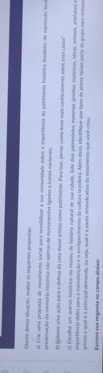 Diante dessa situação, realize as seguintes propostas: 
a) Crie uma proposta de movimento social para sensibilizar a sua comunidade sobre a importância do patrimônio histórico brasileiro de expressão loca 
preservação da memória histórica não apenas de monumentos ligados a ícones nacionais. 
b) Elabore uma ação para a defesa da casa desse artista como patrimônio. Para isso, pense: como levar mais conhecimento sobre essa causa? 
c) Escolha um acervo histórico ou museu de história natural de sua cidade, liste dois patrimônios materiais (prédios históricos, obras, animais, artefatos) e 
importância deles para a manutenção e o enriquecimento da cultura brasileira. Além disso, identifíque que tipos de atores fariam parte do grupo para restaura 
artista e qual é a principal demanda, ou seja, qual é a pauta reivindicativa do movimento que você criou. 
Escreva sua resposta no campo abaixo: