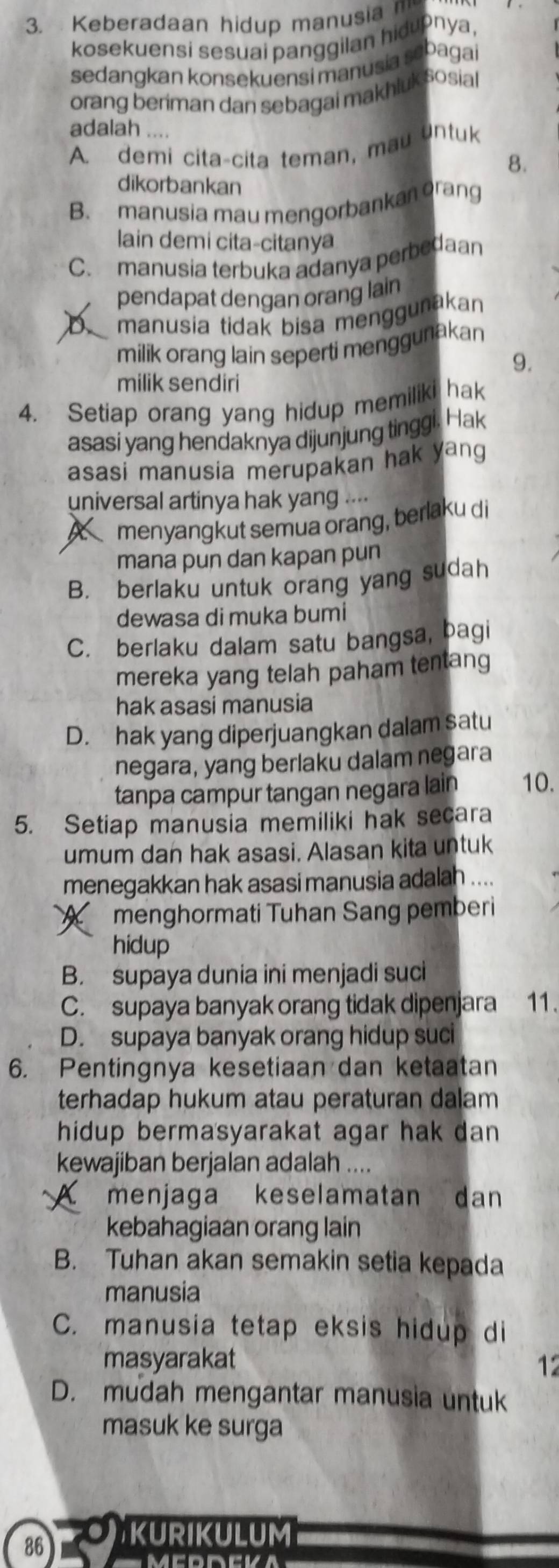 Keberadaan hidup manusia 
kosekuensi sesuai panggilan hidupnya,
sedangkan konsekuensi manusia sebagai
orang beriman dan sebagai makhluk sosial
adalah ....
A. demi cita-cita teman, mau untuk
8.
dikorbankan
B. manusia mau mengorbankan orang
lain demi cita-citanya
C. manusia terbuka adanya perbedaan
pendapat dengan orang lain
D manusia tidak bisa menggunakan
milik orang lain seperti menggunakan
9.
milik sendiri
4. Setiap orang yang hidup memiliki hak
asasi yang hendaknya dijunjung tinggi. Hak
asasi manusia merupakan hak yang
universal artinya hak yang ....
Amenyangkut semua orang, berlaku di
mana pun dan kapan pun
B. berlaku untuk orang yang sudah
dewasa di muka bumi
C. berlaku dalam satu bangsa, bagi
mereka yang telah paham tentang
hak asasi manusia
D. hak yang diperjuangkan dalam satu
negara, yang berlaku dalam negara
tanpa campur tangan negara lain 10.
5. Setiap manusia memiliki hak secara
umum dan hak asasi. Alasan kita untuk
menegakkan hak asasi manusia adalah ....
A . menghormati Tuhan Sang pemberi
hidup
B. supaya dunia ini menjadi suci
C. supaya banyak orang tidak dipenjara 11.
D. supaya banyak orang hidup suci
6. Pentingnya kesetiaan dan ketaatan
terhadap hukum atau peraturan dalam
hidup bermasyarakat agar hak dan 
kewajiban berjalan adalah ....
A menjaga keselamatan dan
kebahagiaan orang lain
B. Tuhan akan semakin setia kepada
manusia
C. manusia tetap eksis hidup di
masyarakat 12
D. mudah mengantar manusia untuk
masuk ke surga
86  kurikulum