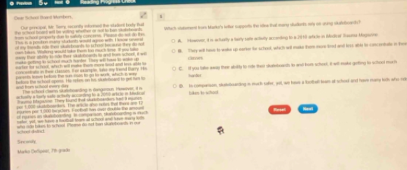 Doar fichool Boanl Members,
Our principal, Mr. Terry, recently informed the sludent body thal
frm school property due to salfety concerss. Please do not do this Wihich sitatoment from Marko's leter supports the idea that many students relly on using skateboards?
the school board wll be voting whether or not to ban slstebeards .
Thus is a position many students would ausee with. I know severs
nown bikes. Walking woulld take thom too much time. Iff you take A. Howover, it is actuallly a fairly saile activilly according to a 2010 article in Medica' Iauma Mapianne
of my friends ride their skalebeards to school because they do not 
make getting to school much harder. They will have to wake up B. They will have to waike up earier for school, which will make them more lired and loss able to concerrate in thee
eway their sibilty to ride their sikatoboards to and from school , it wl classes
eartior for school, which will make them more teod and less able to C. If you take away their ability to nide their skaeboards to and bom school, it will make getting to school much
concentrate in thei classes. For example, take my friend Darry. His
parents loave belloro the sus eisos to go to work, which is wen tarder
and from school every day efore the schoo opess. He spfies on his skifeboard to gell him to
actinilly a tarty sade activiy according to a 2010 article in Mledice D. In comparison, skaeboarding is much safer, yit, we have a lootbell leam at school and have many kids who rd
The schaol claims stareboarding is dimgarous. However, it i
Trayena Maganne. They kund thall skatelboarders had 9 inunes bikes to school
por 5,000 skateboarders. The wricle also notes that there ane 17
injunes per 1,000 bicyclers. Footballl his over double the amount
nf insurién an sktotoaeding. In companson, skwteboardina is much Reset Next
sder, yet, we have a football team af school and have many kid
who sde bikus to school. Plewse do not ban skateboards in our
Sincerely
Marlio DeSpear, 7th grado