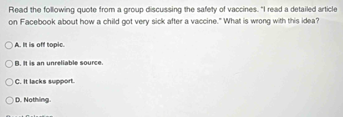 Read the following quote from a group discussing the safety of vaccines. “I read a detailed article
on Facebook about how a child got very sick after a vaccine." What is wrong with this idea?
A. It is off topic.
B. It is an unreliable source.
C. It lacks support.
D. Nothing.