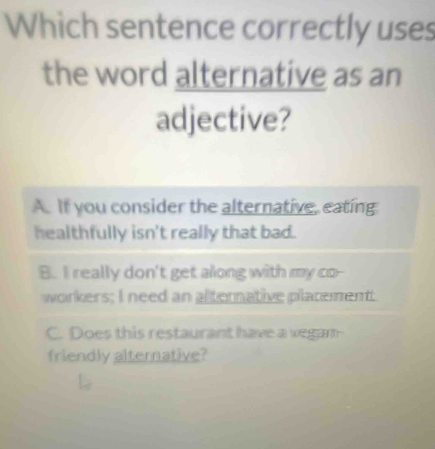 Which sentence correctly uses
the word alternative as an
adjective?
A. If you consider the alternative, eating
healthfully isn't really that bad.
B. I really don't get along with my co--
workers; I need an alternative placement
C. Does this restaurant have a vegan
friendly alternative?