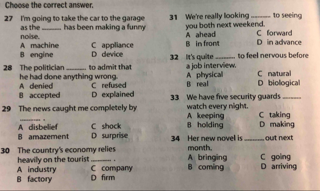 Choose the correct answer.
27 I'm going to take the car to the garage 31 We're really looking _to seeing
as the_ has been making a funny you both next weekend.
noise. A ahead C forward
A machine C appliance B in front
D in advance
B engine D device _to feel nervous before
32 It's quite
28 The politician_ to admit that a job interview.
he had done anything wrong. A physical C natural
A denied C refused B real D biological
B accepted D explained 33 We have five security guards_
29 The news caught me completely by watch every night.
_.
A keeping C taking
A disbelief C shock B holding D making
B amazement D surprise 34 Her new novel is _out next
30 The country's economy relies month.
heavily on the tourist _. A bringing C going
A industry C company B coming D arriving
B factory D firm