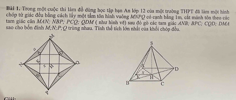 Trong một cuộc thi làm đồ dùng học tập bạn An lớp 12 của một trường THPT đã làm một hình 
chóp tứ giác đều bằng cách lấy một tấm tôn hình vuông MNPQ có cạnh bằng 1m, cắt mảnh tôn theo các 
tam giác cân MAN; NBP; PCQ; QDM ( như hình vẽ) sau đó gò các tam giác ANB; BPC; CQD; DMA
sao cho bốn đỉnh M; N; P; Q trùng nhau. Tính thể tích lớn nhất của khối chóp đều. 
Giải·