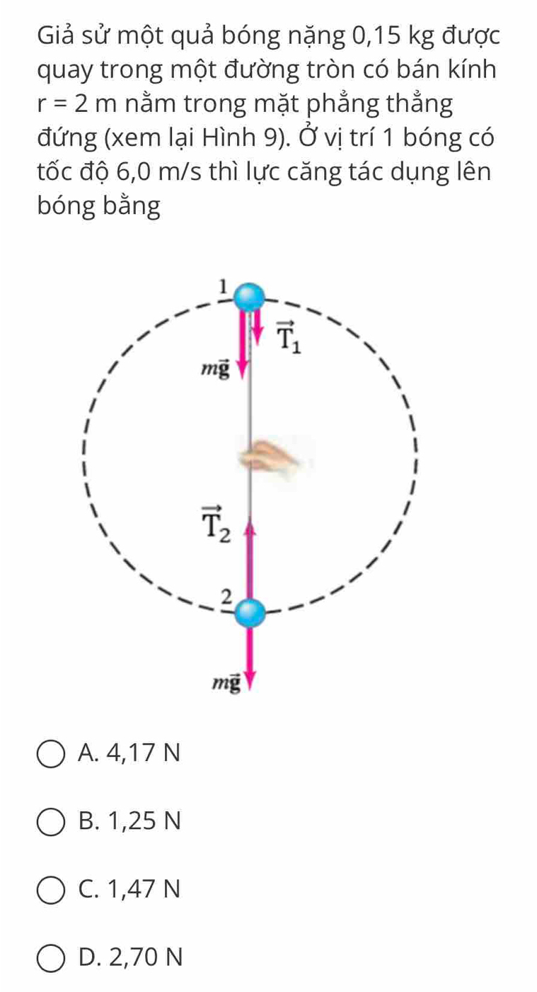 Giả sử một quả bóng nặng 0,15 kg được
quay trong một đường tròn có bán kính
r=2m nằm trong mặt phẳng thẳng
(đứng (xem lại Hình 9). Ở vị trí 1 bóng có
đốc độ 6,0 m/s thì lực căng tác dụng lên
bóng bằng
A. 4,17 N
B. 1,25 N
C. 1,47 N
D. 2,70 N