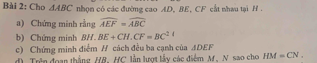 Cho △ ABC nhọn có các đường cao AD, BE, CF cắt nhau tại H. 
a) Chứng minh rằng widehat AEF=widehat ABC
b) Chứng minh BH.BE+CH.CF=BC^2
c) Chứng minh điểm H cách đều ba cạnh của △ DEF
d) Trên đoan thắng HB, HC lần lượt lấy các điểm M, N sao cho HM=CN.