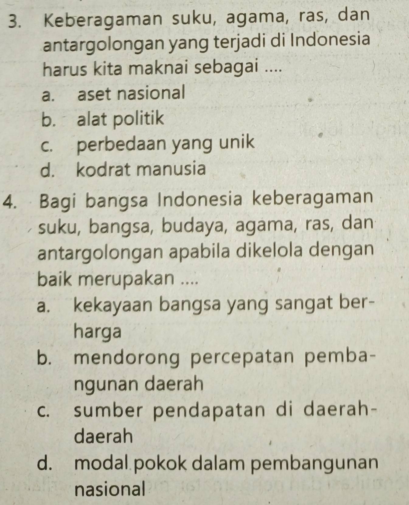 Keberagaman suku, agama, ras, dan
antargolongan yang terjadi di Indonesia
harus kita maknai sebagai ....
a. aset nasional
b. alat politik
c. perbedaan yang unik
d. kodrat manusia
4. Bagi bangsa Indonesia keberagaman
suku, bangsa, budaya, agama, ras, dan
antargolongan apabila dikelola dengan
baik merupakan ....
a. kekayaan bangsa yang sangat ber-
harga
b. mendorong percepatan pemba-
ngunan daerah
c. sumber pendapatan di daerah-
daerah
d. modal pokok dalam pembangunan
nasional